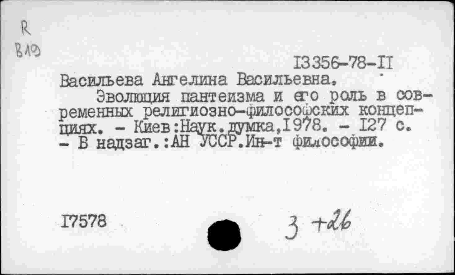 ﻿к
№
13356-78-П Васильева Ангелина Васильевна.
Эволюция пантеизма и а1 о роль в современных религиозно-философских концепциях. - Киев: Наук, думка,1978. - 127 с. - В надзаг.:АН УССР.Ин-т философии.
17578
3